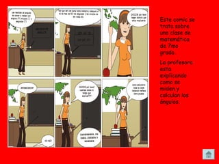 Este comic se
trata sobre
una clase de
matemática
de 7mo
grado.
La profesora
esta
explicando
como se
miden y
calculan los
ángulos.
 
