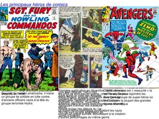 Les principaux héros de comics
Création en 1932, première publication
chez DC en 1938
Première publication en décembre 1940, alors que
les USA ne sont pas en guerre, chez Timely Comics.
Steve Rogers, engagé volontaire dans l'armée
américaine, devient un super-soldat (Captain
America) dans le cadre d'un programme scientifique
secret.
Le super-héros patriotique combattant les nazis
connaît un grand succès, aboutissant à la création
d'autres personnages du même genre.
Sergent de l'armée américaine, il mène
un groupe de soldats en lutte contre
d'anciens officiers nazis à la tête du
groupe terroriste Hydra.
Iron Man (Marvel, 1963) naît
juste après la crise des missiles
cubains et en pleine guerre du
Vietnam. Le héros, Tony Stark,
fabriquant d'armes, est d'ailleurs
blessé là-bas (les débuts du 1er
film ne sont qu'une adaptation du
comic d'origine).
Captain America est « ressucité » la
même année pour rejoindre les
Avengers (groupe de super-héros où
l'on retrouve la plupart des grandes
figures Marvel).
 