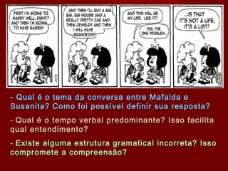 - Qual é o tema da conversa entre Mafalda e- Qual é o tema da conversa entre Mafalda e
Susanita? Como foi possível definir sua resposta?Susanita? Como foi possível definir sua resposta?
- Qual é o tempo verbal predominante? Isso facilitaQual é o tempo verbal predominante? Isso facilita
qual entendimento?qual entendimento?
- Existe alguma estrutura gramatical incorreta? IssoExiste alguma estrutura gramatical incorreta? Isso
compromete a compreensão?compromete a compreensão?
 