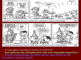 - A linguagem utilizada é formal ou informal?- A linguagem utilizada é formal ou informal?
- Que palavras são utilizadas para criar uma impressão específica ?- Que palavras são utilizadas para criar uma impressão específica ?
-- Existiria compreensão da última fala de cada tirinha se nãoExistiria compreensão da última fala de cada tirinha se não
houvesse o recurso visual?houvesse o recurso visual?
 