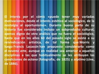El interés por el cómic «puede tener muy variadas
motivaciones, desde el interés estético al sociológico, de la
nostalgia al oportunismo». Durante buena parte de su
historia fue considerado incluso un subproducto cultural,
apenas digno de otro análisis que no fuera el sociológico,
hasta que en los años 60 del pasado siglo se asiste a su
reivindicación artística, de tal forma que Morris y
luego Francis Lacassin han propuesto considerarlo como
el noveno arte, aunque en realidad sea anterior a aquellas
disciplinas a las que habitualmente se les atribuyen las
condiciones de octavo (fotografía, de 1825) y séptimo (cine,
de 1886).
 