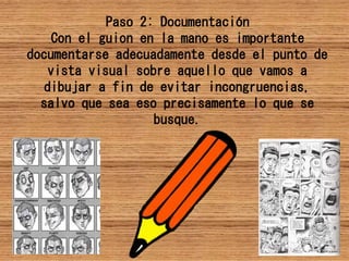 Paso 2: Documentación
Con el guion en la mano es importante
documentarse adecuadamente desde el punto de
vista visual sobre aquello que vamos a
dibujar a fin de evitar incongruencias,
salvo que sea eso precisamente lo que se
busque.
 