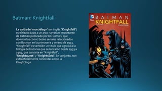 Batman: Knightfall
La caída del murciélago" (en inglés "Knightfall")
es el título dado a un arco narrativo importante
de Batman publicado por DC Comics, que
dominó los comic books seriales relacionados
con Batman en la primavera y verano de 1993.
"Knightfall" es también un título que agrupa a la
trilogía de historias que se lanzaron desde 1993 a
1994, que consiste en "Knightfall",
"Knightquest" y "KnightsEnd".En conjunto, son
extraoficialmente conocidas como la
KnightSaga.
 