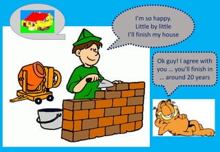 I’m so happy.
Little by little
I’ll finish my house
Ok guy! I agree with
you … you’ll finish in
… around 20 years
 