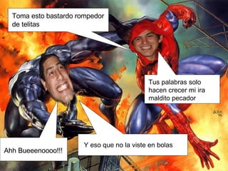 Toma esto bastardo rompedor de telitas Y eso que no la viste en bolas Tus palabras solo hacen crecer mi ira maldito pecador Ahh Bueeenoooo!!! 