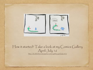 How it started? Take a look at my Comics Gallery
April-July 16
http://de.slideshare.net/jupidu/comics-gallery-april-july-2016
 