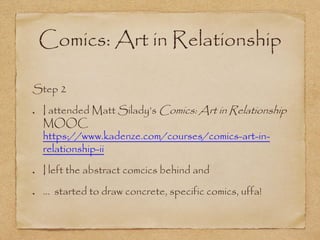 Comics: Art in Relationship
Step 2
I attended Matt Silady’s Comics: Art in Relationship
MOOC
https://www.kadenze.com/courses/comics-art-in-
relationship-ii
I left the abstract comcics behind and
… started to draw concrete, specific comics, uffa!
 