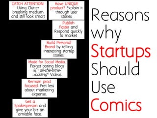 Reasons why Startups 
Should Use Comics 
CATCH ATTENTION! Using Clutter breaking medium and still look smart 
Have UNIQUE product? Weave story around the product usage. 
Remain prod focused. Fret less about marketing expense. 
Made for Social Media. Forget boring blogs & “all-the-time- ..loading”Videos. 
Align Internal Stakeholders 
through user stories 
Get a Spokesperson and give your biz an amiable face. 
Publish 
Faster and Respond quickly to market  