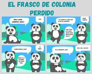 EL FRASCO DE COLONIA
PERDIDO
¿quién EMPIEZA JUAN?
VENGA VE A
ESCONDER
TUS COSAS,
TOMA
YO
EMILIO
NO LO ENCUENTR, JUAN
IRé A VER... NO ESTá
HOLA JUAN,
¿QUIERES JUGA?
VALE ¿TE CUENTO EL JUEGO QUE
SE ME HA OCURRIDO?
COgE TODAS
LAS COSAS
QUE NO SEAN
IMPORTANTES
PARA TI
¡OOHH,
CUENTA!
 