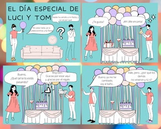 EL DÍA ESPECIAL DE
LUCI Y TOM
No pasa nada, yo sí.
Celebraremos una fiesta
Nadie ha venido a mi fiesta, y
no sé por qué
¿Te gusta? ¡Ah! ¡Me encanta!
Bueno,
¿Qué tal te lo estás
pasando?
Muy bien.
Gracias por estar aquí
y, gracias por el regalo.
Bueno, ya me he
cambiado,
voy al baño...
Vale, pero...¿por qué los
demás
no vinieron y tú sí?
 