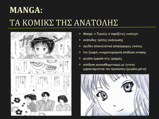 MANGA:MANGA:
ΤΑ ΚΟΜΙΚΣ ΤΗΣ ΑΝΑΤΟΛΗΣΤΑ ΚΟΜΙΚΣ ΤΗΣ ΑΝΑΤΟΛΗΣ
Manga: «Τυχαίες ή παράξενες εικόνες»
ανάποδος τρόπος ανάγνωσης
σχεδόν αποκλειστικά ασπρόμαυρες εικόνες
πιο ζωηρή, κινηματογραφική απόδοση κίνησης
μεγάλη έμφαση στις γραμμές
απόδοση συναισθηματισμού με έντονα
χαρακτηριστικά του προσώπου (μεγάλα μάτια)
 