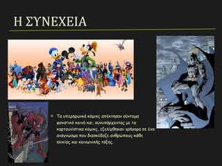 Η ΣΥΝΕΧΕΙΑ
Τα υπερηρωικά κόμικς απέκτησαν σύντομα
φανατικό κοινό και, συνυπάρχοντας με τα
καρτουνίστικα κόμικς, εξελίχθηκαν γρήγορα σε ένα
ανάγνωσμα που διασκέδαζε ανθρώπους κάθε
ηλικίας και κοινωνικής τάξης.
 