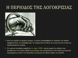 Η ΠΕΡΙΟΔΟΣ ΤΗΣ ΛΟΓΟΚΡΙΣΙΑΣ
Κατά την περίοδο του ψυχρού πολέμου, τα κόμικς κατηγορήθηκαν ότι προάγουν την παιδική
παραβατικότητα, τον αναλφαβητισμό, τον κομμουνιστικό κίνδυνο και γενικά για όλα τα κακά της
παραστρατημένης νεολαίας.
Στο γαλλικό κοινοβούλιο ψηφίζεται «ο νόμος 1949»«ο νόμος 1949», οποίος αφορά στις εκδόσεις που
απευθύνονται στη νεολαία, βάζοντας στα κόμικς που καταναλώνονται στη Γαλλία μια σειρά από
περιορισμούς με σκοπό «την προστασία του ψυχικού και ηθικού κόσμου του παιδιού»
 