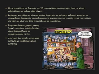 Με τη μεσολάβηση της δεκαετίας του ’60, που αγκάλιασε αντικουλτούρες όπως τα κόμικς,
καθιερώθηκαν ως σοβαρό είδος τέχνης.
Κατάφεραν να στήθουν ως μία ανεπτυγμένη βιομηχανία, με αμέτρητες εκδοτικές εταιρείες και
υπεράριθμους δημιουργούς να ελευθερώνουν τη φαντασία τους και το καλλιτεχνικό τους ταλέντο
στο χαρτί, με μόνα τους όπλα ένα μολύβι και μια γομολάστιχα.
Επηρέασαν διάφορες μορφές τέχνης
(συχνά γνωστά και πολυβραβευμένα
κόμικς διασκευάζονται σε
κινηματογραφικές ταινίες.
Αποτελούν ένα σύνηθες αντικείμενο
συλλογής, με χιλιάδες μανιώδεις
συλλέκτες.
 