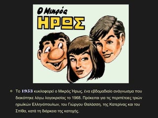 Το 19531953 κυκλοφορεί ο Μικρός Ήρως, ένα εβδομαδιαίο ανάγνωσμα που
διακόπηκε λόγω λογοκρισίας το 1968. Πρόκειται για τις περιπέτειες τριών
ηρωϊκών Ελληνόπουλων, του Γιώργου Θαλάσση, της Κατερίνας και του
Σπίθα, κατά τη διάρκεια της κατοχής.
 