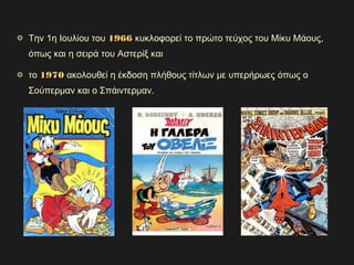 Την 1η Ιουλίου του 19661966 κυκλοφορεί το πρώτο τεύχος του Μίκυ Μάους,
όπως και η σειρά του Αστερίξ και
το 19701970 ακολουθεί η έκδοση πλήθους τίτλων με υπερήρωες όπως ο
Σούπερμαν και ο Σπάιντερμαν.
 