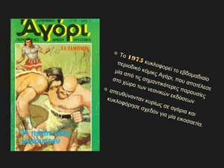 Το 1975
1975 κυκλοφορεί το εβδομαδιαίο
περιοδικό κόμικς Αγόρι, που αποτέλεσε
μία από τις σημαντικότερες παρουσίες
στο χώρο των νεανικών εκδόσεων
απευθύνονταν κυρίως σε αγόρια και
κυκλοφόρησε σχεδόν για μία εικοσαετία.
 