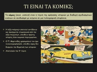 ΤΙ ΕΙΝΑΙ ΤΑ ΚΟΜΙΚΣ;
Τα κόμικςκόμικς (αγγλ. comics) είναι η τέχνη της αφήγησης ιστοριών με διαδοχή σχεδιασμένων
εικόνων σε συνδυασμό με κείμενο σε μια τυπογραφική επιφάνεια.
Η λέξη «κόμικς» αποτελεί αντιδάνειο
και προέρχεται ετυμολογικά από την
λέξη «κωμικόςκωμικός», επειδή οι πρώτες
ιστορίες ήταν κωμικού περιεχομένου.
Ο Π. Μαρτινίδης χρησιμοποιεί τον όρο
«εικονογραφήγησηεικονογραφήγηση», επειδή ο όρος δεν
δεσμεύει την θεματική των ιστοριών
Αποτελούν την 99ηη
τέχνητέχνη
 