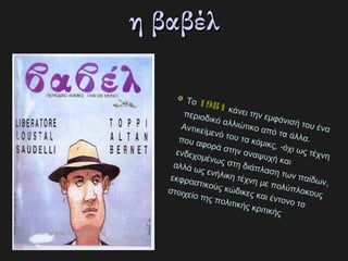 η βαβέλη βαβέλ
Το 19811981 κάνει την εμφάνισή του ένα
περιοδικό αλλιώτικο από τα άλλα.
Αντικείμενό του τα κόμικς, ­όχι ως τέχνη
που αφορά στην αναψυχή και
ενδεχομένως στη διάπλαση των παίδων,
αλλά ως ενήλικη τέχνη με πολύπλοκους
εκφραστικούς κώδικες και έντονο το
στοιχείο της πολιτικής κριτικής
 