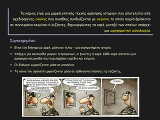 Τα κόμικς είναι μια μορφή οπτικής τέχνης αφήγησης ιστοριών που αποτελείται από
σχεδιασμένες εικόνεςεικόνες που συνήθως συνδυάζονται με κείμενοκείμενο, το οποίο συχνά βρίσκεται
σε συννεφάκια κειμένου ή λεζάντες, δημιουργώντας τα καρέ, μεταξύ των οποίων υπάρχει
μια αφηγηματικήαφηγηματική αλληλουχίααλληλουχία.
Συγκεκριμένα:
Είναι ένα διήγημα με αρχή, μέση και τέλος – μια συγκροτημένη ιστορία.
Υπάρχει μια ακολουθία μικρών τετραγώνων, οι βινιέτες ή καρέ. Κάθε καρέ αποτελεί μια
αφηγηματική μονάδα που περιλαμβάνει σχέδια και κείμενα.
Οι διάλογοι εμφανίζονται μέσα σε μπαλόνια.
Τα λόγια του αφηγητή εμφανίζονται μέσα σε ορθογώνια πλαίσια, τις λεζάντες.
 