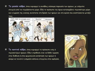 Το μεσαίο κάδροΤο μεσαίο κάδρο, όπου κυριαρχεί η συνήθως ολόσωμη παρουσία των ηρώων, με ελάχιστα
στοιχεία από τον περιβάλλοντα χώρο. Εδώ το πρόσωπο του ήρωα καταλαμβάνει περισσότερο χώρο
και η έμφαση της εικόνας συνίσταται στη δράση των ηρώων και στη σχέση που αναπτύσσεται μεταξύ
τους.
Το κοντινό κάδροΤο κοντινό κάδρο, όπου κυριαρχεί το πρόσωπο ενός ή
περισσοτέρων ηρώων. Εδώ η πρόθεση είναι να δοθεί έμφαση
στην διάθεση ή στην ψυχολογική κατάσταση των ηρώων ή
ακόμα να τονιστεί η σημασία κάποιου στοιχείου στην αφήγηση.
 