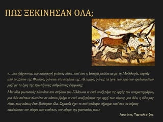 «…και ψάχνοντας την καταγωγή φτάνεις πίσω, εκεί που η Ιστορία μπλέκεται με τη Μυθολογία, περνάς
από το Δίσκο της Φαιστού, χάνεσαι στα σπήλαια της Αλταμίρα, χάνεις τα ίχνη των πρώτων σχεδιασμάτων
μαζί με τα ίχνη της πρωτόγονης ανθρώπινης έκφρασης.
Μια ιδέα φωτοσκιάς πλανάται στο σπήλαιο του Πλάτωνα κι εκεί αναζητάμε τις αρχές του κινηματογράφου,
μια ιδέα σκίτσων πλανάται σε κάποιο βράχο κι εκεί αναζητήσαμε την αρχή των κόμικς, μια ιδέα, η ιδέα μας
είναι, πως κάπως έτσι ξεκίνησαν όλα. Σημασία έχει το πού φτάσαμε σήμερα: εκεί που τα κόμικς
κατέκλυσαν τον κόσμο των εικόνων, τον κόσμο της φαντασίας μας.»
Λευτέτης Ταρταλέντζος
ΠΩΣ ΞΕΚΙΝΗΣΑΝ ΟΛΑ;
 