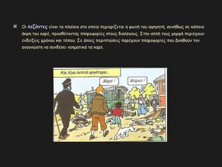 Οι λεζάντεςλεζάντες είναι τα πλαίσια στα οποία περιορίζεται η φωνή του αφηγητή, συνήθως σε κάποια
άκρη του καρέ, προσθέτοντας πληροφορίες στους διαλόγους. Στην απλή τους μορφή περιέχουν
ενδείξεις χρόνου και τόπου. Σε άλλες περιπτώσεις παρέχουν πληροφορίες που βοηθούν τον
αναγνώστη να συνδέσει νοηματικά τα καρέ.
 