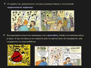 Οι εκφράσεις που χρησιμοποιούνται στα κόμικς ανατρέχουν διαρκώς σ' ένα στοιχειώδη
σχηματοποιητικό συμβολισμό.σχηματοποιητικό συμβολισμό.
Ένα ακόμη βασικό στοιχείο που παρατηρούμε είναι η ηχοποιήσειςηχοποιήσεις, δηλαδή η αντικατάσταση λέξεων
με ήχους. Οι ήχοι στα κόμικς αν και εκφέρονται μέσω του γραπτού λόγου, δεν περιγράφονται, αλλά
«εγγράφονται» και νοερά αποδίδονται.
 