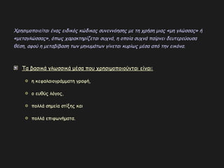 Τα βασικά γλωσσικά μέσα που χρησιμοποιούνται είναι:
η κεφαλαιογράμματη γραφή,
ο ευθύς λόγος,
πολλά σημεία στίξης και
πολλά επιφωνήματα.
Χρησιμοποιείται ένας ειδικός κώδικας συνεννόησης με τη χρήση μιας «μη γλώσσας» ή
«μεταγλώσσας», όπως χαρακτηρίζεται συχνά, η οποία συχνά παίρνει δευτερεύουσα
θέση, αφού η μεταβίβαση των μηνυμάτων γίνεται κυρίως μέσα από την εικόνα.
 