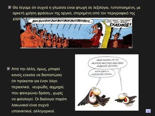 Θα λέγαμε ότι συχνά η γλώσσα είναι φτωχή σε λεξιλόγιο, τυποποιημένη, με
αρκετή χρήση φράσεων της αργκό, στερημένη από τον περιγραφικό της
χαρακτήρα.
Από την άλλη, όμως, μπορεί
κανείς εύκολα να διαπιστώσει
ότι πρόκειται για έναν λόγο
περιεκτικό, νευρώδη, αιχμηρό,
που φανερώνει δράση., χωρίς
να φιλολογεί. Οι διαλογοι παρότι
λακωνικοί είναι συχνά
υπαινικτικοί, αλληγορικοί.
 