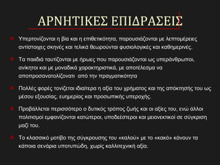 ΑΡΝΗΤΙΚΕΣ ΕΠΙΔΡΑΣΕΙΣ
Υπερτονίζονται η βία και η επιθετικότητα, παρουσιάζονται με λεπτομέρειες
αντίστοιχες σκηνές και τελικά θεωρούνται φυσιολογικές και καθημερινές.
Τα παιιδιά ταυτίζονται με ήρωες που παρουσιάζονται ως υπεράνθρωποι,
ανίκητοι και με μοναδικά χαρακτηριστικά, με αποτέλεσμα να
αποπροσανατολίζονατι από την πραγματικότητα.
Πολλές φορές τονίζεται ιδιαίτερα η αξία του χρήματος και της απόκτησής του ως
μέσου εξουσίας, ευημερίας και προσωπικής υπεροχής.
Προβάλλεται περισσότερο ο δυτικός τρόπος ζωής και οι αξίες του, ενώ άλλοι
πολιτισμοί εμφανίζονται κατώτεροι, υποδεέστεροι και μειονεκτικοί σε σύγκριση
μαζί του.
Το κλασσικό μοτίβο της σύγκρουσης του «καλού» με το «κακό» κάνουν τα
κάποια σενάρια υποτυπώδη, χωρίς καλλιτεχνική αξία.
 