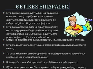 ΘΕΤΙΚΕΣ ΕΠΙΔΡΑΣΕΙΣ
Είναι ένα ψυχαγωγικό ανάγνωσμα, μια πραγματική
απόλαυση που ξεκουράζει και χαλαρώνει τον
αναγνώστη, προσφέροντάς του διαφυγή από τις
καθημερινές δυσκολίες και τα προβλήματα.
Είναι ένα λογοτεχνικό είδος με εύρος που καλύπτει
όλα τα αφηγηματικά είδη (περιπέτεια, επιστημονική
φαντασία, σάτιρα κ.ά.). Επομένως, ο αναγνώστης
μπορεί να βρει σχεδόν ό,τι τον ενδιαφέρει.
Μπορεί να διαβαστεί από όλους, ανεξαρτήτως ηλικίας, μόρφωσης, επιπέδου.
Είναι πιο εύληπτα από τους νέους, οι οποίοι είναι εξοικειωμένοι από ανάλογες
εικόνες,.
Τα μικρά κείμενα και οι εικόνες βοηθούν τα μικρότερα παιδιά να κατανοήσουν
ευκολότερα μία ιστορία μέσα από κόμικς.
Καλλιεργούν στα παιδιά την επαφή με το βιβλίο και την φιλαναγνωσία.
Εξάπτουν τη φαντασία και δίνουν ερεθίσματα δημιουργικής σκέψης και κρίσης.
 