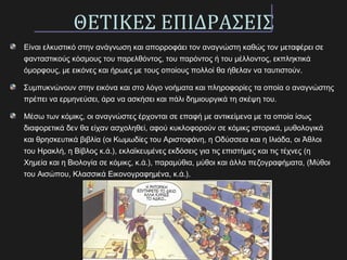 ΘΕΤΙΚΕΣ ΕΠΙΔΡΑΣΕΙΣ
Είναι ελκυστικό στην ανάγνωση και απορροφάει τον αναγνώστη καθώς τον μεταφέρει σε
φανταστικούς κόσμους του παρελθόντος, του παρόντος ή του μέλλοντος, εκπληκτικά
όμορφους, με εικόνες και ήρωες με τους οποίους πολλοί θα ήθελαν να ταυτιστούν.
Συμπυκνώνουν στην εικόνα και στο λόγο νοήματα και πληροφορίες τα οποία ο αναγνώστης
πρέπει να ερμηνεύσει, άρα να ασκήσει και πάλι δημιουργικά τη σκέψη του.
Μέσω των κόμικς, οι αναγνώστες έρχονται σε επαφή με αντικείμενα με τα οποία ίσως
διαφορετικά δεν θα είχαν ασχοληθεί, αφού κυκλοφορούν σε κόμικς ιστορικά, μυθολογικά
και θρησκευτικά βιβλία (οι Κωμωδίες του Αριστοφάνη, η Οδύσσεια και η Ιλιάδα, οι Άθλοι
του Ηρακλή, η Βίβλος κ.ά.), εκλαϊκευμένες εκδόσεις για τις επιστήμες και τις τέχνες (η
Χημεία και η Βιολογία σε κόμικς, κ.ά.), παραμύθια, μύθοι και άλλα πεζογραφήματα, (Μύθοι
του Αισώπου, Κλασσικά Εικονογραφημένα, κ.ά.).
 