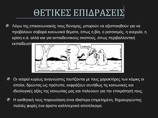 ΘΕΤΙΚΕΣ ΕΠΙΔΡΑΣΕΙΣ
Λόγω της επικοινωνιακής τους δύναμης, μπορούν να αξιοποιηθούν για να
προβάλουν σοβαρά κοινωνικά θέματα, όπως η βία, ο ρατσισμός, η ανεργία, η
κρίση κ.ά. αλλά και για εκπαιδευτικούς σκοπούς, όπως περιβαλλοντική
εκπαίδευση, αγωγή υγείας, κ.ά.
Οι νεαροί κυρίως αναγνώστες ταυτίζονται με τους χαρακτήρες των κόμικς οι
οποίοι, δρώντας ως πρότυπα, εκφράζουν συνήθως τις κοινωνικές και
ιδεολογικές αξίες της κοινωνίας μας και παλεύουν για την επικράτησή τους.
Η αισθητική τους παρουσίαση είναι ιδιαίτερα επιμελημένη, δημιουργώντας
πολλές φορές ένα άριστο καλλιτεχνικό αποτέλεσμα.
 