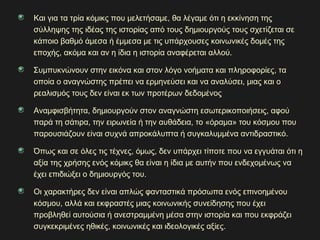 Και για τα τρία κόμικς που μελετήσαμε, θα λέγαμε ότι η εκκίνηση της
σύλληψης της ιδέας της ιστορίας από τους δημιουργούς τους σχετίζεται σε
κάποιο βαθμό άμεσα ή έμμεσα με τις υπάρχουσες κοινωνικές δομές της
εποχής, ακόμα και αν η ίδια η ιστορία αναφέρεται αλλού.
Συμπυκνώνουν στην εικόνα και στον λόγο νοήματα και πληροφορίες, τα
οποία ο αναγνώστης πρέπει να ερμηνεύσει και να αναλύσει, μιας και ο
ρεαλισμός τους δεν είναι εκ των προτέρων δεδομένος
Αναμφισβήτητα, δημιουργούν στον αναγνώστη εσωτερικοποιήσεις, αφού
παρά τη σάτιρα, την ειρωνεία ή την αυθάδεια, το «όραμα» του κόσμου που
παρουσιάζουν είναι συχνά απροκάλυπτα ή συγκαλυμμένα αντιδραστικό.
Όπως και σε όλες τις τέχνες, όμως, δεν υπάρχει τίποτε που να εγγυάται ότι η
αξία της χρήσης ενός κόμικς θα είναι η ίδια με αυτήν που ενδεχομένως να
έχει επιδιώξει ο δημιουργός του.
Οι χαρακτήρες δεν είναι απλώς φανταστικά πρόσωπα ενός επινοημένου
κόσμου, αλλά και εκφραστές μιας κοινωνικής συνείδησης που έχει
προβληθεί αυτούσια ή ανεστραμμένη μέσα στην ιστορία και που εκφράζει
συγκεκριμένες ηθικές, κοινωνικές και ιδεολογικές αξίες.
 