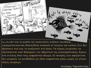 «... π ,το μάτι και το μυαλό του αναγνώστη αίζουν ελεύθερα
π π . ,ραγματο οιώντας διασύνδεση ανάμεσα στ κείμενο και εικόνα Ό τι δεν
, . πβρίσκουν στο ένα το αναζητούν στο άλλο Τα κόμικς ε ιμένουν να
π .εξελίσσονται γιατί διατηρούν την αθωότητα της ανα αράστασης Έχουν
. πένα εντελώς δικό τους εκφραστικό ιδίωμα Οι ιστορίες ου αφηγούνται
π π ,δεν μ ορούν να α οδοθούν με άλλο εκφραστικό μέσο χωρίς να γίνουν
άλλες ιστορίες»
Λευτέρης Ταρταλέντζος
 
