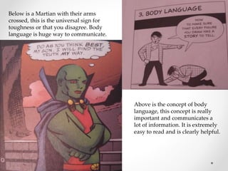 Below is a Martian with their arms
crossed, this is the universal sign for
toughness or that you disagree. Body
language is huge way to communicate.
Above is the concept of body
language, this concept is really
important and communicates a
lot of information. It is extremely
easy to read and is clearly helpful.
 