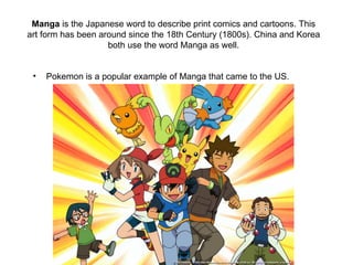 Manga is the Japanese word to describe print comics and cartoons. This
art form has been around since the 18th Century (1800s). China and Korea
                    both use the word Manga as well.


 •   Pokemon is a popular example of Manga that came to the US.
 