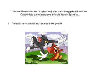 Cartoon characters are usually funny and have exaggerated features.
           Cartoonists sometimes give animals human features.


•   Tom and Jerry can talk and run around like people.
 