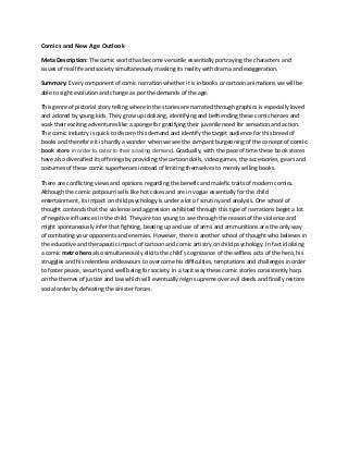Comics and New Age Outlook 
Meta Description: The comic world has become versatile essentially portraying the characters and issues of real life and society simultaneously masking its reality with drama and exaggeration. 
Summary: Every component of comic narration whether it is in books or cartoon animations we will be able to sight evolution and change as per the demands of the age. 
This genre of pictorial story telling where in the stories are narrated through graphics is especially loved and adored by young kids. They grow up idolizing, identifying and befriending these comic heroes and soak their exciting adventures like a sponge for gratifying their juvenile need for sensation and action. The comic industry is quick to discern this demand and identify the target audience for this breed of books and therefore it is hardly a wonder when we see the rampant burgeoning of the concept of comic book store in order to cater to their soaring demand. Gradually, with the pace of time these book stores have also diversified its offerings by providing the cartoon dolls, video games, the accessories, gears and costumes of these comic superheroes instead of limiting themselves to merely selling books. 
There are conflicting views and opinions regarding the benefic and malefic traits of modern comics. Although the comic potpourri sells like hot cakes and are in vogue essentially for the child entertainment, its impact on child psychology is under a lot of scrutiny and analysis. One school of thought contends that the violence and aggression exhibited through this type of narrations beget a lot of negative influences in the child. They are too young to see through the reason of the violence and might spontaneously infer that fighting, beating up and use of arms and ammunitions are the only way of combating your opponents and enemies. However, there is another school of thought who believes in the educative and therapeutic impact of cartoon and comic artistry on child psychology. In fact idolizing a comic metro hero also simultaneously elicits the child’s cognizance of the selfless acts of the hero, his struggles and his relentless endeavours to overcome his difficulties, temptations and challenges in order to foster peace, security and well being for society. In a tacit way these comic stories consistently harp on the themes of justice and law which will eventually reign supreme over evil deeds and finally restore social order by defeating the sinister forces. 