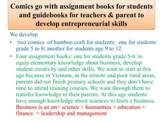 Comics go with assignment books for students
and guidebooks for teachers & parent to
develop entrepreneurial skills
We develop
• two comics of bamboo craft for students: one for students
grade 5 to 8; another for students age 9 to 12
• Four assignment books: one for students grade 5-6 to
equip elementary knowledge about business, develop
student creativity and other skills. We want to start at this
age because in Vietnam, in the remote and poor rural areas,
parents did not finish primary schools and they don’t have
time to attend training courses. We want through them to
transfer knowledge to their parents. At this age students
have enough knowledge about sciences to learn a business.
Business is an art+ science + humanities + education +
finance + leadership and management
 