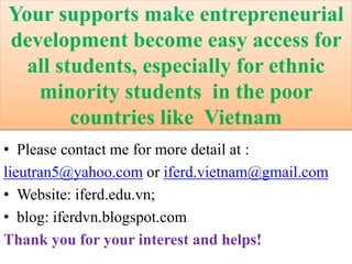 Your supports make entrepreneurial
development become easy access for
all students, especially for ethnic
minority students in the poor
countries like Vietnam
• Please contact me for more detail at :
lieutran5@yahoo.com or iferd.vietnam@gmail.com
• Website: iferd.edu.vn;
• blog: iferdvn.blogspot.com
Thank you for your interest and helps!
 
