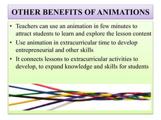 OTHER BENEFITS OF ANIMATIONS
• Teachers can use an animation in few minutes to
attract students to learn and explore the lesson content
• Use animation in extracurricular time to develop
entrepreneurial and other skills
• It connects lessons to extracurricular activities to
develop, to expand knowledge and skills for students
 