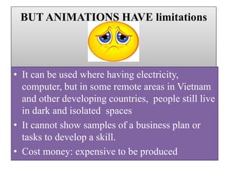 BUT ANIMATIONS HAVE limitations
• It can be used where having electricity,
computer, but in some remote areas in Vietnam
and other developing countries, people still live
in dark and isolated spaces
• It cannot show samples of a business plan or
tasks to develop a skill.
• Cost money: expensive to be produced
 