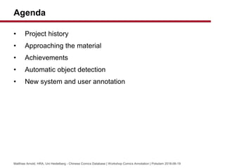 Agenda
? Project history
? Approaching the material
? Achievements
? Automatic object detection
? New system and user annotation
Matthias Arnold, HRA, Uni Heidelberg - Chinese Comics Database | Workshop Comics Annotation | Potsdam 2018-06-19
 