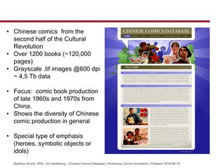 Matthias Arnold, HRA, Uni Heidelberg - Chinese Comics Database | Workshop Comics Annotation | Potsdam 2018-06-19
? Chinese comics from the
second half of the Cultural
Revolution
? Over 1200 books (~120,000
pages)
? Grayscale .tif images @600 dpi
~ 4,5 Tb data
? Focus: comic book production
of late 1960s and 1970s from
China.
? Shows the diversity of Chinese
comic production in general
? Special type of emphasis
(heroes, symbolic objects or
idols)
 