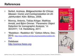 References
? Seifert, Andreas. Bildgeschichten fr Chinas
Massen: Comic und Comicproduktion im 20.
Jahrhundert. K?ln: B?hlau, 2008.
? Monroy, Antonio, Tobias Kr?ger, Matthias
Arnold, and Bj?rn Ommer. Parametric Object
Detection for Iconographic Analysis. In
SCCH11, 1-8. Heidelberg, 2011.
? Reddition : Reddition 63. Edition Alfons, Dec.
2015. https://www.reddition.de/index.php/shop/reddition/reddition-63-
detail.
? Database:
http://comics.freizo.org
Matthias Arnold, HRA, Uni Heidelberg - Chinese Comics Database | Workshop Comics Annotation | Potsdam 2018-06-19
 