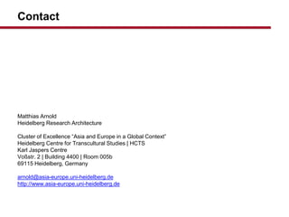 Contact
Matthias Arnold
Heidelberg Research Architecture
Cluster of Excellence Asia and Europe in a Global Context
Heidelberg Centre for Transcultural Studies | HCTS
Karl Jaspers Centre
Vo?str. 2 | Building 4400 | Room 005b
69115 Heidelberg, Germany
arnold@asia-europe.uni-heidelberg.de
http://www.asia-europe.uni-heidelberg.de
 