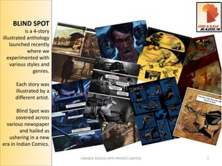 ORANGE RADIUS ARTS PRIVATE LIMITED 7 
BLIND SPOT 
is a 4-story 
illustrated anthology 
launched recently 
where we 
experimented with 
various styles and 
genres. 
Each story was 
illustrated by a 
different artist. 
Blind Spot was 
covered across 
various newspaper 
and hailed as 
ushering in a new 
era in Indian Comics. 
 