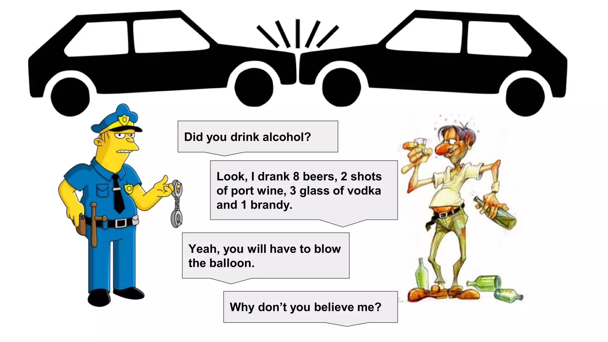 Did you drink alcohol?
Look, I drank 8 beers, 2 shots
of port wine, 3 glass of vodka
and 1 brandy.
Yeah, you will have to blow
the balloon.
Why don’t you believe me?